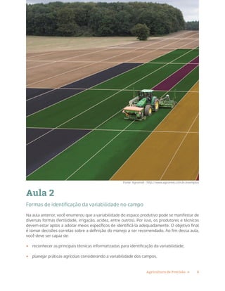 8Agricultura de Precisão »
Aula 2
Formas de identificação da variabilidade no campo
Na aula anterior, você enumerou que a variabilidade do espaço produtivo pode se manifestar de
diversas formas (fertilidade, irrigação, acidez, entre outros). Por isso, os produtores e técnicos
devem estar aptos a adotar meios específicos de identificá-la adequadamente. O objetivo final
é tomar decisões corretas sobre a definição do manejo a ser recomendado. Ao fim dessa aula,
você deve ser capaz de:
•	 reconhecer as principais técnicas informatizadas para identificação da variabilidade;
•	 planejar práticas agrícolas considerando a variabilidade dos campos.
Fonte: Agrointel - http://www.agrointel.com.br/exemplos
 