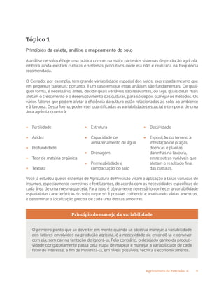9Agricultura de Precisão »
Tópico 1
Princípios da coleta, análise e mapeamento do solo
A análise de solos é hoje uma prática comum na maior parte dos sistemas de produção agrícola,
embora ainda existam culturas e sistemas produtivos onde ela não é realizada na frequência
recomendada.
O Cerrado, por exemplo, tem grande variabilidade espacial dos solos, expressada mesmo que
em pequenas parcelas; portanto, é um caso em que estas análises são fundamentais. De qual-
quer forma, é necessário, antes, decidir quais variáveis são relevantes, ou seja, quais delas mais
afetam o crescimento e o desenvolvimento das culturas, para só depois planejar os métodos. Os
vários fatores que podem afetar a eficiência da cultura estão relacionados ao solo, ao ambiente
e à lavoura. Desta forma, podem ser quantificadas as variabilidades espacial e temporal de uma
área agrícola quanto à:
•	 Fertilidade
•	 Acidez
•	 Profundidade
•	 Teor de matéria orgânica
•	 Textura
•	 Estrutura
•	 Capacidade de
armazenamento de água
•	 Drenagem
•	 Permeabilidade e
compactação do solo
•	 Declividade
•	 Exposição do terreno à
infestação de pragas,
doenças e plantas
daninhas na lavoura,
entre outras variáveis que
afetam o resultado final
das culturas.
Você já estudou que os sistemas de Agricultura de Precisão visam a aplicação a taxas variadas de
insumos, especialmente corretivos e fertilizantes, de acordo com as necessidades específicas de
cada área de uma mesma parcela. Para isso, é obviamente necessário conhecer a variabilidade
espacial das características do solo, o que só é possível colhendo e analisando várias amostras,
e determinar a localização precisa de cada uma dessas amostras.
Princípio do manejo da variabilidade
O primeiro ponto que se deve ter em mente quando se objetiva manejar a variabilidade
dos fatores envolvidos na produção agrícola, é a necessidade de entendê-la e conviver
com ela, sem cair na tentação de ignorá-la. Pelo contrário, o desejado ganho da produti-
vidade obrigatoriamente passa pela etapa de mapear e manejar a variabilidade de cada
fator de interesse, a fim de minimizá-la, em níveis possíveis, técnica e economicamente.
 