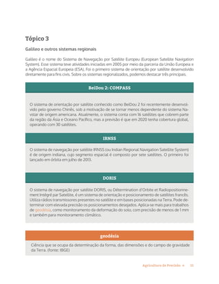 11Agricultura de Precisão »
Tópico 3
Galileo e outros sistemas regionais
Galileo é o nome do Sistema de Navegação por Satélite Europeu (European Satellite Navigation
System). Esse sistema teve atividades iniciadas em 2005 por meio da parceria da União Europeia e
a Agência Espacial Europeia (ESA). Foi o primeiro sistema de orientação por satélite desenvolvido
diretamente para fins civis. Sobre os sistemas regionalizados, podemos destacar três principais.
O sistema de orientação por satélite conhecido como BeiDou 2 foi recentemente desenvol-
vido pelo governo Chinês, sob a motivação de se tornar menos dependente do sistema Na-
vstar de origem americana. Atualmente, o sistema conta com 16 satélites que cobrem parte
da região da Ásia e Oceano Pacífico, mas a previsão é que em 2020 tenha cobertura global,
operando com 30 satélites.
BeiDou 2: COMPASS
O sistema de navegação por satélite DORIS, ou Détermination d’Orbite et Radiopositionne-
ment Intégré par Satellite, é um sistema de orientação e posicionamento de satélites francês.
Utiliza rádios transmissores presentes no satélite e em bases posicionadas na Terra. Pode de-
terminar com elevada precisão os posicionamentos desejados. Aplica-se mais para trabalhos
de geodésia, como monitoramento da deformação do solo, com precisão de menos de 1 mm
e também para monitoramento climático.
DORIS
O sistema de navegação por satélite IRNSS (ou Indian Regional Navigation Satellite System)
é de origem indiana, cujo segmento espacial é composto por sete satélites. O primeiro foi
lançado em órbita em julho de 2013.
IRNSS
geodésia
Ciência que se ocupa da determinação da forma, das dimensões e do campo de gravidade
da Terra. (fonte: IBGE)
 