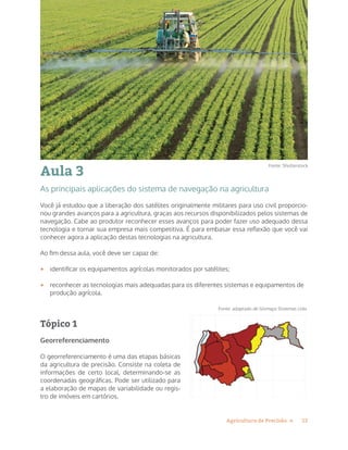 13Agricultura de Precisão »
Aula 3
As principais aplicações do sistema de navegação na agricultura
Você já estudou que a liberação dos satélites originalmente militares para uso civil proporcio-
nou grandes avanços para a agricultura, graças aos recursos disponibilizados pelos sistemas de
navegação. Cabe ao produtor reconhecer esses avanços para poder fazer uso adequado dessa
tecnologia e tornar sua empresa mais competitiva. É para embasar essa reflexão que você vai
conhecer agora a aplicação destas tecnologias na agricultura.
Ao fim dessa aula, você deve ser capaz de:
• identificar os equipamentos agrícolas monitorados por satélites;
• reconhecer as tecnologias mais adequadas para os diferentes sistemas e equipamentos de
produção agrícola.
Tópico 1
Georreferenciamento
O georreferenciamento é uma das etapas básicas
da agricultura de precisão. Consiste na coleta de
informações de certo local, determinando-se as
coordenadas geográficas. Pode ser utilizado para
a elaboração de mapas de variabilidade ou regis-
tro de imóveis em cartórios.
Fonte: adaptado de Gismaps Sistemas Ltda
Fonte: Shutterstock
 