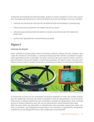 14Agricultura de Precisão »
A depender da finalidade da coleta dos dados, podem-se utilizar receptores C/A ou mais avança-
dos. Essa aplicação impulsionou o desenvolvimento de outras tecnologias como, por exemplo:
•	 coletores de amostras de solo para fins de determinação de fertilidade ou compactação.
•	 câmeras para processamentos de imagens de alta resolução.
•	 softwares para processamento de dados no campo e transmissão de informações em
tempo real.
•	 aumento da capacidade de armazenamento de dados.
Tópico 2
Controle de direção
Muito utilizado em pulverizações aéreas e terrestres, plantios, preparo do solo, colheita e apli-
cação de corretivos e fertilizantes, o controle de direção permite manter o paralelismo (organi-
zação geométrica) entre as passadas. Em geral, uma barra de luzes orienta o piloto a manter o
posicionamento correto em relação a uma primeira passada. Em alguns casos, um piloto auto-
mático conduz o trator e o piloto só assume o comando para realizar as manobras de cabeceiras.
Fonte: Manejo Avançado Stara - http://www.stara.com.br/
O mecanismo consiste em um controlador de direção acoplado ao trator, que recebe informa-
ções do satélite por meio de uma antena instalada no teto do equipamento e as envia direta-
mente para as válvulas eletrônicas que comandam a direção do equipamento. Esse comando
aciona os cilindros hidráulicos que, por sua vez, determinam o direcionamento das rodas.
Além de evitar falhas nas aplicações ou sobreposição entre passadas, proporciona maior con-
forto ao operador, cuja finalidade principal passa a ser monitorar o equipamento. Atualmente,
receptores com tecnologia RTK são os mais usados para essa finalidade.
 