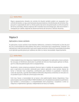 15Agricultura de Precisão »
Saiba Mais
Alguns equipamentos dotados de controle de direção também podem ser equipados com
controle de seções, ou seja, automatização de pulverizadores e de distribuição de sementes. Eles
possuem a capacidade de abrir ou fechar partes das barras de pulverização ou linha de plantio
de forma automática. Muitas empresas têm investido nessa tecnologia que, além de envolver a
navegação por satélite, depende do desenvolvimento de sensores e válvulas eficientes.
Tópico 3
Aplicações a taxas variáveis
As aplicações a taxas variáveis visam distribuir defensivos, corretivos e fertilizantes na área de acor-
do com a necessidade de cada subárea. Para tanto, é necessário que o equipamento “entenda” a lo-
calização por onde está passando e que assim regule (aumente ou diminua) a quantidade de produto
a ser aplicado quando passar por subáreas de maior ou menor necessidade, respectivamente.
Saiba Mais
A diversidade de tipos de máquinas e implementos empregados nas aplicações a taxas variáveis
fez ressurgir um fenômeno observado no período de início da mecanização agrícola no Brasil,
que foi a falta de padronização entre os equipamentos.
Atualmente, muitas empresas produzem diversos tipos e modelos de equipamentos voltados
para a agricultura de precisão, sobretudo para realizar aplicação a taxa variável. Apesar de
tornar o mercado mais competitivo, contribuindo para melhoria na qualidade e reduzindo
custos de aquisição, a grande diversidade de diferentes dispositivos existentes no mercado cria
um problema que é a falta de comunicação entre eles.
Com isso, houve a necessidade de se buscar uma padronização desses dispositivos. Essa
padronização,denominadaFORÇATAREFAISOBUS,temafinalidadedeestabelecerparâmetros
que facilitem a comunicação e a compatibilidade entre programas e atuadores e entre as
máquinas e implementos agrícolas, independente de marca ou modelo.
 