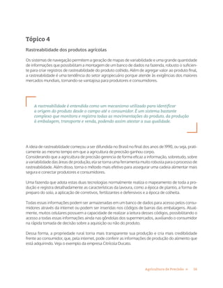 16Agricultura de Precisão »
Tópico 4
Rastreabilidade dos produtos agrícolas
Os sistemas de navegação permitem a geração de mapas de variabilidade e uma grande quantidade
de informações que possibilitam a montagem de um banco de dados na fazenda, robusto o suficien-
te para criar registros de rastreabilidade do produto colhido. Além de agregar valor ao produto final,
a rastreabilidade é uma tendência do setor agropecuário porque atende às exigências dos maiores
mercados mundiais, tornando-se vantajosa para produtores e consumidores.
A rastreabilidade é entendida como um mecanismo utilizado para identificar
a origem do produto desde o campo até o consumidor. É um sistema bastante
complexo que monitora e registra todas as movimentações do produto, da produção
à embalagem, transporte e venda, podendo assim atestar a sua qualidade.
A ideia de rastreabilidade começou a ser difundida no Brasil no final dos anos de 1990, ou seja, prati-
camente ao mesmo tempo em que a agricultura de precisão ganhou corpo.
Considerando que a agricultura de precisão gerencia de forma eficaz a informação, sobretudo, sobre
a variabilidade das áreas de produção, ela se torna uma ferramenta muito robusta para o processo de
rastreabilidade. Além disso, torna o método mais efetivo para assegurar uma cadeia alimentar mais
segura e conectar produtores e consumidores.
Uma fazenda que adota estas duas tecnologias normalmente realiza o mapeamento de toda a pro-
dução e registra detalhadamente as características da lavoura, como a época de plantio, a forma de
preparo do solo, a aplicação de corretivos, fertilizantes e defensivos e a época de colheita.
Todas essas informações podem ser armazenadas em um banco de dados para acesso pelos consu-
midores através da internet ou podem ser inseridas nos códigos de barras das embalagens. Atual-
mente, muitos celulares possuem a capacidade de realizar a leitura desses códigos, possibilitando o
acesso a todas essas informações ainda nas gôndolas dos supermercados, auxiliando o consumidor
na rápida tomada de decisão sobre a aquisição ou não do produto.
Dessa forma, a propriedade rural torna mais transparente sua produção e cria mais credibilidade
frente ao consumidor, que, pela internet, pode conferir as informações de produção do alimento que
está adquirindo. Veja o exemplo da empresa Citrícola Ducato.
 