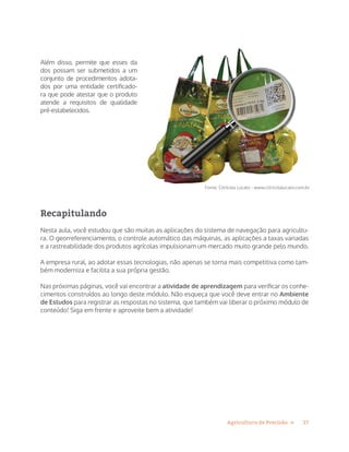 17Agricultura de Precisão »
Além disso, permite que esses da
dos possam ser submetidos a um
conjunto de procedimentos adota-
dos por uma entidade certificado-
ra que pode atestar que o produto
atende a requisitos de qualidade
pré-estabelecidos.
Recapitulando
Nesta aula, você estudou que são muitas as aplicações do sistema de navegação para agricultu-
ra. O georreferenciamento, o controle automático das máquinas, as aplicações a taxas variadas
e a rastreabilidade dos produtos agrícolas impulsionam um mercado muito grande pelo mundo.
A empresa rural, ao adotar essas tecnologias, não apenas se torna mais competitiva como tam-
bém moderniza e facilita a sua própria gestão.
Nas próximas páginas, você vai encontrar a atividade de aprendizagem para verificar os conhe-
cimentos construídos ao longo deste módulo. Não esqueça que você deve entrar no Ambiente
de Estudos para registrar as respostas no sistema, que também vai liberar o próximo módulo de
conteúdo! Siga em frente e aproveite bem a atividade!
Fonte: Citrícola Lucato - www.citricolalucato.com.br
 