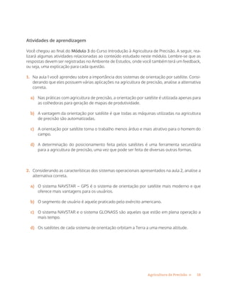 18Agricultura de Precisão »
Atividades de aprendizagem
Você chegou ao final do Módulo 3 do Curso Introdução à Agricultura de Precisão. A seguir, rea-
lizará algumas atividades relacionadas ao conteúdo estudado neste módulo. Lembre-se que as
respostas devem ser registradas no Ambiente de Estudos, onde você também terá um feedback,
ou seja, uma explicação para cada questão.
1.	 Na aula 1 você aprendeu sobre a importância dos sistemas de orientação por satélite. Consi-
derando que eles possuem várias aplicações na agricultura de precisão, analise a alternativa
correta.
a)	 Nas práticas com agricultura de precisão, a orientação por satélite é utilizada apenas para
as colhedoras para geração de mapas de produtividade.
b)	 A vantagem da orientação por satélite é que todas as máquinas utilizadas na agricultura
de precisão são automatizadas.
c)	 A orientação por satélite torna o trabalho menos árduo e mais atrativo para o homem do
campo.
d)	 A determinação do posicionamento feita pelos satélites é uma ferramenta secundária
para a agricultura de precisão, uma vez que pode ser feita de diversas outras formas.
2.	 Considerando as características dos sistemas operacionais apresentados na aula 2, analise a
alternativa correta.
a)	 O sistema NAVSTAR – GPS é o sistema de orientação por satélite mais moderno e que
oferece mais vantagens para os usuários.
b)	 O segmento de usuário é aquele praticado pelo exército americano.
c)	 O sistema NAVSTAR e o sistema GLONASS são aqueles que estão em plena operação a
mais tempo.
d)	 Os satélites de cada sistema de orientação orbitam a Terra a uma mesma altitude.
 