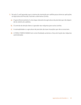 19Agricultura de Precisão »
3.	 Na aula 3, você aprendeu que o sistema de orientação por satélite possui diversas aplicações
na Agricultura de Precisão. Assinale a alternativa correta.
a)	 O georreferenciamento é uma etapa relevante da agricultura de precisão que não depen-
de do sistema de satélites.
b)	 O controle de direção libera o operador das máquinas para outras tarefas.
c)	 A rastreabilidade e a agricultura de precisão são duas inovações que não se associam.
d)	 A FORÇA TAREFA ISOBUS tem como finalidade aumentar a força de tração das máquinas
automatizadas
 