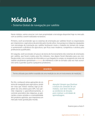 3Agricultura de Precisão »
Neste módulo, vamos associar com mais propriedade a tecnologia disponível hoje no mercado
com as tarefas a serem realizadas na lavoura.
Primeiro, você vai entender que os sistemas de orientação por satélites foram os responsáveis
por impulsionar a agricultura de precisão pelo mundo afora. Isso porque as máquinas equipadas
com tecnologia de orientação por satélite facilitaram muito o trabalho do homem do campo
e aumentaram a eficiência da agricultura, que ficou mais moderna, competitiva e atrativa para
profissionais qualificados.
Em seguida, você vai estudar um pouco da teoria do funcionamento dos sistemas de orientação
por satélite, que foram criados para fins militares, mas depois foram liberados para uso civil.
Desde então, com a evolução da informática e sua chegada no campo, os receptores de sinais de
satélite atualmente apresentam acurácia de milímetros e têm se tornado cada vez mais acessí-
veis tanto a grandes quanto a pequenos produtores.
Acurácia
Termo utilizado para definir exatidão de uma medição (ou de um instrumento de medição).
Por fim, conhecerá várias aplicações do sis
tema de navegação para agricultura, tendo
em vista que muitos tratores hoje já dis-
põem de uma antena para GPS. Isso per-
mite implantar o georreferenciamento, o
controle automático das máquinas, as apli-
cações a taxas variadas e a rastreabilidade
dos produtos agrícolas, que impulsiona um
mercado muito grande pelo mundo.
Avance para a Aula 1!
Atenção! Sempre que finalizar
a leitura do conteúdo de um
módulo, você deve retornar
ao Ambiente de Estudos
para realizar a atividade de
aprendizagem.
Módulo 3
» Sistema Global de navegação por satélite
 