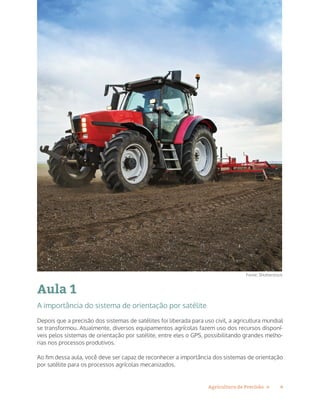 4Agricultura de Precisão »
Aula 1
A importância do sistema de orientação por satélite
Depois que a precisão dos sistemas de satélites foi liberada para uso civil, a agricultura mundial
se transformou. Atualmente, diversos equipamentos agrícolas fazem uso dos recursos disponí-
veis pelos sistemas de orientação por satélite, entre eles o GPS, possibilitando grandes melho-
rias nos processos produtivos.
Ao fim dessa aula, você deve ser capaz de reconhecer a importância dos sistemas de orientação
por satélite para os processos agrícolas mecanizados.
Fonte: Shutterstock
 