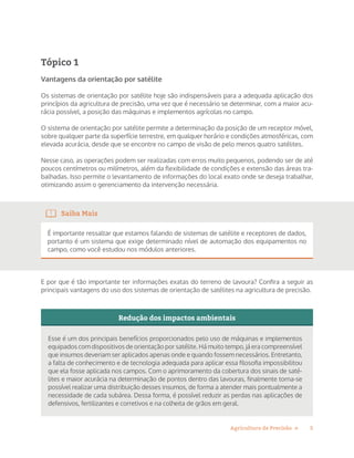 5Agricultura de Precisão »
Tópico 1
Vantagens da orientação por satélite
Os sistemas de orientação por satélite hoje são indispensáveis para a adequada aplicação dos
princípios da agricultura de precisão, uma vez que é necessário se determinar, com a maior acu-
rácia possível, a posição das máquinas e implementos agrícolas no campo.
O sistema de orientação por satélite permite a determinação da posição de um receptor móvel,
sobre qualquer parte da superfície terrestre, em qualquer horário e condições atmosféricas, com
elevada acurácia, desde que se encontre no campo de visão de pelo menos quatro satélites.
Nesse caso, as operações podem ser realizadas com erros muito pequenos, podendo ser de até
poucos centímetros ou milímetros, além da flexibilidade de condições e extensão das áreas tra-
balhadas. Isso permite o levantamento de informações do local exato onde se deseja trabalhar,
otimizando assim o gerenciamento da intervenção necessária.
Saiba Mais
É importante ressaltar que estamos falando de sistemas de satélite e receptores de dados,
portanto é um sistema que exige determinado nível de automação dos equipamentos no
campo, como você estudou nos módulos anteriores.
E por que é tão importante ter informações exatas do terreno de lavoura? Confira a seguir as
principais vantagens do uso dos sistemas de orientação de satélites na agricultura de precisão.
Redução dos impactos ambientais
Esse é um dos principais benefícios proporcionados pelo uso de máquinas e implementos
equipados com dispositivos de orientação por satélite. Há muito tempo, já era compreensível
que insumos deveriam ser aplicados apenas onde e quando fossem necessários. Entretanto,
a falta de conhecimento e de tecnologia adequada para aplicar essa filosofia impossibilitou
que ela fosse aplicada nos campos. Com o aprimoramento da cobertura dos sinais de saté-
lites e maior acurácia na determinação de pontos dentro das lavouras, finalmente torna-se
possível realizar uma distribuição desses insumos, de forma a atender mais pontualmente a
necessidade de cada subárea. Dessa forma, é possível reduzir as perdas nas aplicações de
defensivos, fertilizantes e corretivos e na colheita de grãos em geral.
 