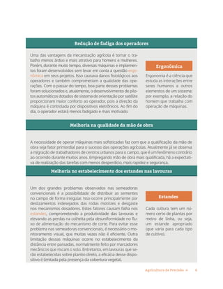 6Agricultura de Precisão »
Redução de fadiga dos operadores
Melhoria na qualidade da mão de obra
Melhoria no estabelecimento dos estandes nas lavouras
Uma das vantagens da mecanização agrícola é tornar o tra-
balho menos árduo e mais atrativo para homens e mulheres.
Porém, durante muito tempo, diversas máquinas e implemen-
tos foram desenvolvidos sem levar em conta a questão ergo-
nômica em seus projetos. Isso causava danos fisiológicos aos
operadores e também comprometiam a qualidade das ope-
rações. Com o passar do tempo, boa parte desses problemas
foram solucionados e, atualmente, o desenvolvimento de pilo-
tos automáticos dotados de sistema de orientação por satélite
proporcionam maior conforto ao operador, pois a direção da
máquina é controlada por dispositivos eletrônicos. Ao fim do
dia, o operador estará menos fadigado e mais motivado.
A necessidade de operar máquinas mais sofisticadas faz com que a qualificação da mão de
obra seja fator primordial para o sucesso das operações agrícolas. Atualmente já se observa
a migração de trabalhadores de centros urbanos para o campo, que é um fenômeno contrário
ao ocorrido durante muitos anos. Empregando mão de obra mais qualificada, há a expectati-
va de realização das tarefas com menos desperdício, mais rapidez e segurança.
Um dos grandes problemas observados nas semeadoras
convencionais é a possibilidade de distribuir as sementes
no campo de forma irregular. Isso ocorre principalmente por
deslizamentos indesejados das rodas motrizes e desgaste
nos mecanismos dosadores. Estes fatores causam falha nos
estandes, comprometendo a produtividade das lavouras e
elevando as perdas na colheita pela desuniformidade no flu-
xo de alimentação do mecanismo de corte. Para evitar esse
problema nas semeadoras convencionais, é necessário o mo-
nitoramento visual, que muitas vezes não é eficiente. Outra
limitação dessas máquinas ocorre no estabelecimento da
distância entre passadas, normalmente feito por marcadores
mecânicos que riscam o solo. Entretanto, em lavouras que se-
rão estabelecidas sobre plantio direto, a eficácia desse dispo-
sitivo é limitada pela presença da cobertura vegetal.
Ergonômica
Ergonomia é a ciência que
estuda as interações entre
seres humanos e outros
elementos de um sistema:
por exemplo, a relação do
homem que trabalha com
operação de máquinas.
Estandes
Cada cultura tem um nú-
mero certo de plantas por
metro de linha, ou seja,
um estande apropriado
(que varia para cada tipo
de cultivo).
 