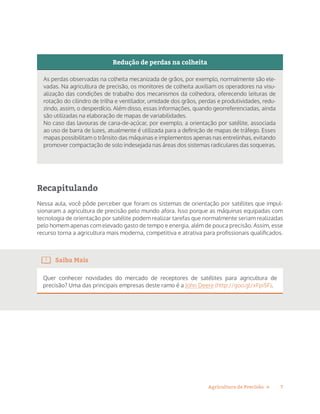 7Agricultura de Precisão »
Redução de perdas na colheita
As perdas observadas na colheita mecanizada de grãos, por exemplo, normalmente são ele-
vadas. Na agricultura de precisão, os monitores de colheita auxiliam os operadores na visu-
alização das condições de trabalho dos mecanismos da colhedora, oferecendo leituras de
rotação do cilindro de trilha e ventilador, umidade dos grãos, perdas e produtividades, redu-
zindo, assim, o desperdício. Além disso, essas informações, quando georreferenciadas, ainda
são utilizadas na elaboração de mapas de variabilidades.
No caso das lavouras de cana-de-açúcar, por exemplo, a orientação por satélite, associada
ao uso de barra de luzes, atualmente é utilizada para a definição de mapas de tráfego. Esses
mapas possibilitam o trânsito das máquinas e implementos apenas nas entrelinhas, evitando
promover compactação de solo indesejada nas áreas dos sistemas radiculares das soqueiras.
Recapitulando
Nessa aula, você pôde perceber que foram os sistemas de orientação por satélites que impul-
sionaram a agricultura de precisão pelo mundo afora. Isso porque as máquinas equipadas com
tecnologia de orientação por satélite podem realizar tarefas que normalmente seriam realizadas
pelo homem apenas com elevado gasto de tempo e energia, além de pouca precisão. Assim, esse
recurso torna a agricultura mais moderna, competitiva e atrativa para profissionais qualificados.
Saiba Mais
Quer conhecer novidades do mercado de receptores de satélites para agricultura de
precisão? Uma das principais empresas deste ramo é a John Deere (http://goo.gl/xFpi5F).
 