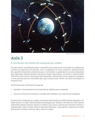 8Agricultura de Precisão »
Aula 2
A constituição do sistema de navegação por satélite
Na aula anterior você pôde perceber a importância dos sistemas de orientação por satélite para
a prática da agricultura de precisão. Com o surgimento de novos sistemas e aprimoramento
dos aparelhos disponíveis atualmente para o consumidor, a qualidade dos serviços disponíveis
tem melhorado substancialmente. Até pouco tempo, basicamente, só existia o sistema NAVS-
TAR-GPS, porém outros sistemas já estão disponíveis, oferecendo inclusive algumas vantagens
a mais que precisam ser entendidas para que se possa fazer melhor uso dessa tecnologia na
empresa rural.
Ao fim dessa aula, você deve ser capaz de:
•	 entender o funcionamento da constelação de satélites para navegação;
•	 enunciar as formas de aumentar a exatidão das medições com sistemas de navegação.
O sistema de navegação por satélite comumente denominado de GNSS (Global Navigation Sa-
tellite System), ou seja, Sistema Global de Navegação por Satélite, é formado por três sistemas
dominantes globais (Navstar, Glonass e Galileo) e por outros sistemas por enquanto menores e
segmentados. Cada um deles orbita em altitudes diferentes, o que garante a segurança no tráfe-
go espacial. Conheça um pouco sobre cada um a seguir.
Fonte: Colorado State University
 