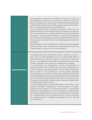 11Agricultura de Precisão »
Sensores elétricos
das superfícies, resultante da incidência da luz do sol, que tem
uma elevada correlação com o sinal térmico emitido. Como as di-
ferentes temperaturas correspondem diferentes bandas térmicas,
a utilização de sensores para medir aqueles valores, permite iden-
tificar as várias superfícies da camada terrestre.
Para se manterem vivas as plantas necessitam irradiar, por eva-
potranspiração, parte da energia solar que recebem, para diminuí-
rem a sua temperatura e, assim, manterem os processos químicos
necessários ao seu desenvolvimento. A variação da quantidade
de calor libertada depende do estado de desenvolvimento da cul-
tura, pelo que é possível utilizar esta tecnologia para estimar as
produções.
Relativamente ao solo a utilização de sensores térmicos remotos
permite estimar várias características, nomeadamente: o teor de
matéria orgânica, argila, ferro e outros minerais.
A caracterização das propriedades físicas e químicas do solo é
feita, cada vez mais, baseando-se na sua condutividade elétrica,
determinada por sensores de indução. A utilização de amostras
de solo e sua análise em laboratório, especialmente quando o seu
número é elevado, torna muito cara a realização dos mapas.
O funcionamento do equipamento consiste, basicamente, na
emissão de uma corrente elétrica por dois discos, detectando os
outros a diferença de potencial que ocorre no campo eletromag-
nético gerado no solo resultante da corrente elétrica aplicada.
Esta tecnologia usa, assim, a energia eletromagnética para medir
a condutividade elétrica do solo, que depende da concentração de
íons, da umidade, da quantidade e tipo de íons na água do solo,
sendo que, a quantidade e tipo de argila, influenciam, igualmente,
a condutividade elétrica do solo.
A condutividade elétrica permite determinar, entre outros, a sali-
nidade, a umidade, a temperatura, o teor de argila, a CTC (capa-
cidade de troca catiônica), os minerais de argila e a porosidade
(dimensão e distribuição) do solo. A utilização da condutividade
elétrica para identificação de zonas com características semelhan-
tes, nomeadamente: do seu potencial hídrico, teor de nutrientes
etc., permite estimar a variação da produção em cada uma das
zonas definidas.
 