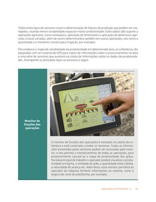 12Agricultura de Precisão »
Todos estes tipos de sensores visam a determinação de fatores de produção que podem ser ma-
nejados, visando menor variabilidade espacial e maior produtividade. Estes dados dão suporte a
operações agrícolas, como semeadura, aplicação de fertilizantes e aplicação de defensivos agrí-
colas a taxas variadas, além de serem determinantes também em outras operações, tais como a
quantidade e o momento correto para irrigação, por exemplo.
Para elaborar o mapa de variabilidade da produtividade em determinada área, as colhedoras são
equipadas com um sistema de GPS para coleta de informações sobre o posicionamento na área
e uma série de sensores que auxiliam na coleta de informações sobre os dados de produtivida-
des. Acompanhe os principais tipos se sensores a seguir.
Monitor de
funções das
operações
O monitor de funções das operações é montado na cabine da co-
lhedora e está conectado a todos os sensores. Todas as informa-
ções levantadas pelos sensores podem ser acessadas pelo moni-
tor, e isto permite o monitoramento de todas as operações, para
posteriormente calcular-se o mapa de produtividade dos grãos.
Na tela principal de trabalho o operador poderá visualizar a produ-
tividade em kg/ha, a umidade do grão, a quantidade total colhida,
a velocidade de avanço etc. Além disso, esse monitor permitirá ao
operador da máquina fornecer informações ao sistema, como a
largura de corte da plataforma, por exemplo.
Fonte: John Deere/Veneza Máquinas: www.venezamaquinas.com.br
 