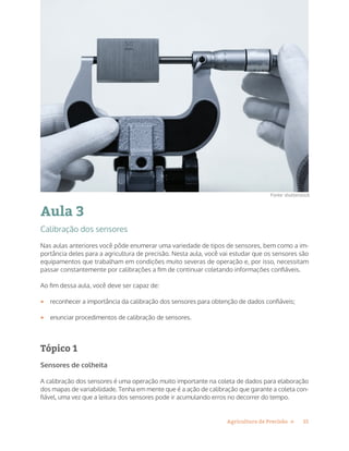 15Agricultura de Precisão »
Aula 3
Calibração dos sensores
Nas aulas anteriores você pôde enumerar uma variedade de tipos de sensores, bem como a im-
portância deles para a agricultura de precisão. Nesta aula, você vai estudar que os sensores são
equipamentos que trabalham em condições muito severas de operação e, por isso, necessitam
passar constantemente por calibrações a fim de continuar coletando informações confiáveis.
Ao fim dessa aula, você deve ser capaz de:
•	 reconhecer a importância da calibração dos sensores para obtenção de dados confiáveis;
•	 enunciar procedimentos de calibração de sensores.
Tópico 1
Sensores de colheita
A calibração dos sensores é uma operação muito importante na coleta de dados para elaboração
dos mapas de variabilidade. Tenha em mente que é a ação de calibração que garante a coleta con-
fiável, uma vez que a leitura dos sensores pode ir acumulando erros no decorrer do tempo.
Fonte: shutterstock
 