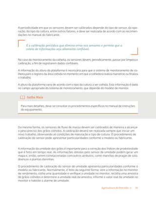 16Agricultura de Precisão »
A periodicidade em que os sensores devem ser calibrados depende do tipo de sensor, da ope-
ração, do tipo da cultura, entre outros fatores, e deve ser realizada de acordo com as recomen-
dações no manual do fabricante.
É a calibração periódica que elimina erros nos sensores e permite que a
coleta de informações seja altamente confiável.
No caso do monitoramento da colheita, os sensores devem, periodicamente, passar por limpeza e
calibração, a fim de registrarem dados confiáveis.
A informação da altura da plataforma é necessária para que o sistema de monitoramento de co-
lheita pare o registro da área colhida no momento em que a colhedora realiza manobras ou finaliza
o trabalho.
A altura da plataforma varia de acordo com o tipo da cultura a ser colhida. Esta informação é dada
no campo apropriado do sistema de monitoramento, que depende do modelo de monitor.
Saiba Mais
Para mais detalhes, deve-se consultar os procedimentos específicos no manual de instruções
do equipamento.
Da mesma forma, os sensores de fluxo de massa devem ser calibrados de maneira a alcançar
o peso preciso dos grãos colhidos. A calibração deverá ser realizada sempre que iniciar um
novo trabalho, observando as condições de maturação e tipo de cultura. O procedimento de
calibração do sensor pode apresentar particularidades conforme o modelo ou fabricante.
A informação da umidade dos grãos é importante para a correção dos índices de produtividade
que é feito em tempo real. As informações obtidas pelo sensor de umidade podem gerar um
mapa e, então, serem correlacionadas com outros atributos, como manchas de pragas de solo,
doenças e plantas daninhas.
O procedimento de calibração do sensor de umidade apresenta particularidades conforme o
modelo ou fabricante. Normalmente, é feito da seguinte forma: zere a informação no monitor
de rendimento, colha uma quantidade e verifique a umidade no monitor, recolha uma amostra
de grãos colhidos e determine a umidade real da amostra, informe o valor real da umidade no
monitor e habilite o alarme de umidade.
 