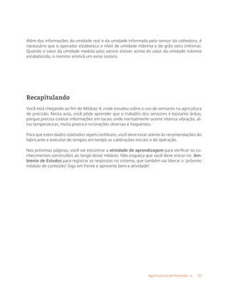 17Agricultura de Precisão »
Além das informações da umidade real e da umidade informada pelo sensor da colhedora, é
necessário que o operador estabeleça o nível de umidade máxima e de grão seco (mínima).
Quando o valor da umidade medida pelo sensor estiver acima do valor da umidade máxima
estabelecida, o monitor emitirá um aviso sonoro.
Recapitulando
Você está chegando ao fim do Módulo 4, onde estudou sobre o uso de sensores na agricultura
de precisão. Nesta aula, você pôde aprender que o trabalho dos sensores é bastante árduo,
porque precisa coletar informações em locais onde normalmente ocorre intensa vibração, al-
tas temperaturas, muita poeira e inclinações diversas e frequentes.
Para que estes dados coletados sejam confiáveis, você deve estar atento às recomendações do
fabricante e executar de tempos em tempo as calibrações iniciais e de operação.
Nas próximas páginas, você vai encontrar a atividade de aprendizagem para verificar os co-
nhecimentos construídos ao longo deste módulo. Não esqueça que você deve entrar no Am-
biente de Estudos para registrar as respostas no sistema, que também vai liberar o próximo
módulo de conteúdo! Siga em frente e aproveite bem a atividade!
 
