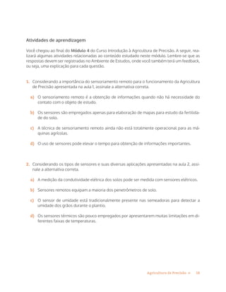 18Agricultura de Precisão »
Atividades de aprendizagem
Você chegou ao final do Módulo 4 do Curso Introdução à Agricultura de Precisão. A seguir, rea-
lizará algumas atividades relacionadas ao conteúdo estudado neste módulo. Lembre-se que as
respostas devem ser registradas no Ambiente de Estudos, onde você também terá um feedback,
ou seja, uma explicação para cada questão.
1.	 Considerando a importância do sensoriamento remoto para o funcionamento da Agricultura
de Precisão apresentada na aula 1, assinale a alternativa correta.
a)	 O sensoriamento remoto é a obtenção de informações quando não há necessidade do
contato com o objeto de estudo.
b)	 Os sensores são empregados apenas para elaboração de mapas para estudo da fertilida-
de do solo.
c)	 A técnica de sensoriamento remoto ainda não está totalmente operacional para as má-
quinas agrícolas.
d)	 O uso de sensores pode elevar o tempo para obtenção de informações importantes.
2.	 Considerando os tipos de sensores e suas diversas aplicações apresentadas na aula 2, assi-
nale a alternativa correta.
a)	 A medição da condutividade elétrica dos solos pode ser medida com sensores elétricos.
b)	 Sensores remotos equipam a maioria dos penetrômetros de solo.
c)	 O sensor de umidade está tradicionalmente presente nas semeadoras para detectar a
umidade dos grãos durante o plantio.
d)	 Os sensores térmicos são pouco empregados por apresentarem muitas limitações em di-
ferentes faixas de temperaturas.
 