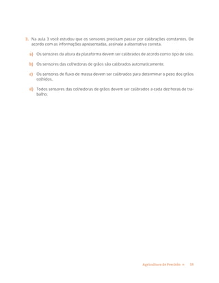 19Agricultura de Precisão »
3.	 Na aula 3 você estudou que os sensores precisam passar por calibrações constantes. De
acordo com as informações apresentadas, assinale a alternativa correta.
a)	 Os sensores da altura da plataforma devem ser calibrados de acordo com o tipo de solo.
b)	 Os sensores das colhedoras de grãos são calibrados automaticamente.
c)	 Os sensores de fluxo de massa devem ser calibrados para determinar o peso dos grãos
colhidos.
d)	 Todos sensores das colhedoras de grãos devem ser calibrados a cada dez horas de tra-
balho.
 