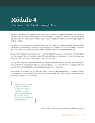 3Agricultura de Precisão »
Além da capacidade de receber e interpretar sinais de satélite, a agricultura de precisão depende
de outro tipo de recurso tecnológico: o sensoriamento. Os sensores fornecem diversos ganhos
de qualidade nas operações agrícolas a partir da obtenção eletrônica de informações sobre o
cultivo e o solo.
Ou seja, independente da percepção humana (ou das condições de luminosidade, por exemplo),
os sensores são capazes de agilizar e potencializar a coleta de dados, disparando comandos
para abrir e fechar válvulas automaticamente e executar outras ações em tempo real.
Existe no mercado farta quantidade dos sensores disponíveis, que podem em geral ser divididos
em dois grupos: direto e remoto. Ambos têm a finalidade de obter dados eletronicamente para
automatização de processos ou para tomada de decisões.
Para que os sensores operem bem durante tempo indeterminado, no entanto, você deve estar
constantemente atento às orientações de calibração de cada equipamento. É este procedimento
que vai dar confiabilidade à automatização das operações agrícolas.
Atenção! Para os momentos em que você não pode estar conectado à internet, disponibilizamos
um arquivo com o conteúdo deste módulo. Mas lembre-se: você deve retornar ao Ambiente de
Estudos para realizar as atividades.
Atenção! Sempre que
finalizar a leitura
do conteúdo de um
módulo, você deve
retornar ao Ambiente
de Estudos para
realizar a atividade de
aprendizagem.
Está pronto para mais um módulo? Faça bom proveito!
Módulo 4
» Sensores mais utilizados na agricultura
 
