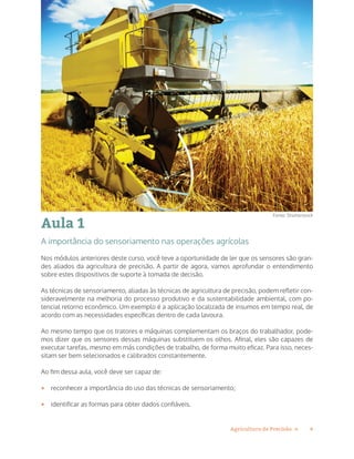 4Agricultura de Precisão »
Aula 1
A importância do sensoriamento nas operações agrícolas
Nos módulos anteriores deste curso, você teve a oportunidade de ler que os sensores são gran-
des aliados da agricultura de precisão. A partir de agora, vamos aprofundar o entendimento
sobre estes dispositivos de suporte à tomada de decisão.
As técnicas de sensoriamento, aliadas às técnicas de agricultura de precisão, podem refletir con-
sideravelmente na melhoria do processo produtivo e da sustentabilidade ambiental, com po-
tencial retorno econômico. Um exemplo é a aplicação localizada de insumos em tempo real, de
acordo com as necessidades específicas dentro de cada lavoura.
Ao mesmo tempo que os tratores e máquinas complementam os braços do trabalhador, pode-
mos dizer que os sensores dessas máquinas substituem os olhos. Afinal, eles são capazes de
executar tarefas, mesmo em más condições de trabalho, de forma muito eficaz. Para isso, neces-
sitam ser bem selecionados e calibrados constantemente.
Ao fim dessa aula, você deve ser capaz de:
•	 reconhecer a importância do uso das técnicas de sensoriamento;
•	 identificar as formas para obter dados confiáveis.
Fonte: Shutterstock
 
