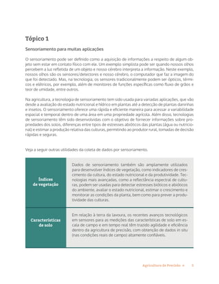 5Agricultura de Precisão »
Tópico 1
Sensoriamento para muitas aplicações
O sensoriamento pode ser definido como a aquisição de informações a respeito de algum ob-
jeto sem estar em contato físico com ele. Um exemplo simplista pode ser quando nossos olhos
percebem a luz refletida de um objeto e nosso cérebro interpreta a informação. Neste exemplo,
nossos olhos são os sensores/detectores e nosso cérebro, o computador que faz a imagem do
que foi detectado. Mas, na tecnologia, os sensores tradicionalmente podem ser ópticos, térmi-
cos e elétricos, por exemplo, além de monitores de funções específicas como fluxo de grãos e
teor de umidade, entre outros.
Na agricultura, a tecnologia de sensoriamento tem sido usada para variadas aplicações, que vão
desde a avaliação do estado nutricional e hídrico em plantas até a detecção de plantas daninhas
e insetos. O sensoriamento oferece uma rápida e eficiente maneira para acessar a variabilidade
espacial e temporal dentro de uma área em uma propriedade agrícola. Além disso, tecnologias
de sensoriamento têm sido desenvolvidas com o objetivo de fornecer informações sobre pro-
priedades dos solos, diferenças entre tipos de estresses abióticos das plantas (água ou nutricio-
nal) e estimar a produção relativa das culturas, permitindo ao produtor rural, tomadas de decisão
rápidas e seguras.
Veja a seguir outras utilidades da coleta de dados por sensoriamento.
Índices
de vegetação
Características
de solo
Dados de sensoriamento também são amplamente utilizados
para desenvolver índices de vegetação, como indicadores de cres-
cimento da cultura, do estado nutricional e da produtividade. Tec-
nologias mais avançadas, como a reflectância espectral de cultu-
ras, podem ser usadas para detectar estresses bióticos e abióticos
do ambiente, avaliar o estado nutricional, estimar o crescimento e
monitorar as condições da planta, bem como para prever a produ-
tividade das culturas.
Em relação à terra da lavoura, os recentes avanços tecnológicos
em sensores para as medições das características de solo em es-
cala de campo e em tempo real têm trazido agilidade e eficiência
dentro da agricultura de precisão, com obtenção de dados in situ
(nas condições reais de campo) altamente confiáveis.
 