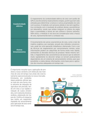 6Agricultura de Precisão »
Condutividade
elétrica
Outros
levantamentos
O mapeamento da condutividade elétrica do solo com auxílio de
GPS é uma ferramenta relativamente simples, porém que tem sido
utilizada para determinar a textura e outras propriedades do solo
com sucesso. A medição com sensores obtida in situ tem significa-
tiva correlação com o resultado de análises destas características
em laboratório, sendo que ambas integram os efeitos da argila
(tipo e quantidade) e teores de sais (cátions e ânions solúveis).
Além disso, a medição in situ leva em consideração toda a massa
de solo, representando bem a condição real.
O levantamento de outras características do solo, como o teor de
matéria orgânica, por exemplo, através dos métodos convencio-
nais, pode ser uma operação trabalhosa e demorada. Com o uso
de técnicas de mapeamento por sensoriamento remoto, estas
informações podem ser adquiridas de forma muito mais rápida,
otimizando as decisões técnicas do produtor. Neste mesmo sen-
tido, o mapeamento das características da lavoura que se alteram
muito rapidamente no decorrer tempo se tornam praticamente
dependentes de um sistema de sensoriamento remoto, para que
possibilite a coleta destas informações como base para a aplica-
ção dos insumos adequados em tempo real.
É importante ressaltar que a aplicação de pro-
dutos a taxas variáveis com detecção das man-
chas de solo em tempo real ainda não está to-
talmente operacionalizada no nosso mercado.
Entretanto, em condições
ideais podemos afirmar que
se trata de uma forma mui-
to eficiente de utilização da
agricultura de precisão, ten-
do em vista a sua rapidez e
redução de custos envolvi-
dos, com coleta de amostras,
análises, elaboração de ma-
pas etc. Confira um esquema
que ilustra um maquinário
equipado de sensoriamento
para aplicação de taxa variá-
vel em tempo real.
Fonte: adaptado/
elaborado pelo autor
 