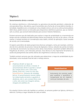 9Agricultura de Precisão »
Tópico 1
Sensoriamento direto e remoto
Os sistemas eletrônicos e informatizados na agricultura de precisão permitem a detecção de
uma grandeza física, não elétrica, que é transmitida sob a forma de um sinal elétrico (tensão, in-
tensidade, impedância etc.) e tratada por uma unidade central, com um ou vários processadores.
Além disso, podem enviar as instruções para dispositivos eletrônicos passivos, que as memori-
zam, ou ativos, que acionam eletroválvulas para acionar motores hidráulicos.
Existem sensores que são dedicados para realizar o mapa de variabilidade ou a transmissão em
tempo real das condições de determinados fatores de produção, do solo ou da cultura, a fim de
realizar o manejo levando em consideração estes dados, através da aplicação a taxas variadas
de acordo com a necessidade.
O registro automático de dados proporciona diversas vantagens, como, por exemplo, a elimina-
ção de erros advindos do processo manual de digitação e leitura, redução das perdas de dados
e da falta de sincronismo nas leituras entre vários instrumentos. Garantem também diferentes
frequências de leitura, com intervalos precisos. Essa técnica é uma importante ferramenta no
auxílio do planejamento das tarefas diárias dos engenheiros e técnicos de campo.
Também existem sensores que são utilizados para determinar o mapa de variabilidade da pro-
dutividade, como resultado final de todo o manejo anterior.
Podemos dividir os tipos de
sensoriamento em direto e remoto. O
sensoriamento direto é quando o sensor
faz contato físico com o alvo (solo,
planta, fruto etc.), como no caso dos
penetrômetros, sensores de umidade,
pH etc. O sensoriamento remoto refere-
se à observação terrestre e aquática à
distância, isto é, sem contato físico com
o alvo, tais como nas imagens aéreas,
imagens de satélites etc.
Em relação à forma como são medidas as variáveis, os sensores podem ser ópticos, térmicos e
elétricos. Conheça a seguir detalhes de cada um deles.
Penetrômetros
Instrumento de controle usado
para qualificar e quantificar a
compactação de um material,
como por exemplo, do solo.
 