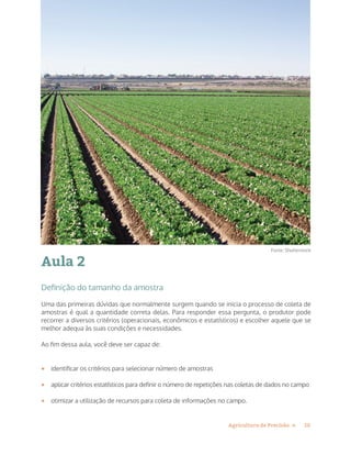 10Agricultura de Precisão »
Aula 2
Definição do tamanho da amostra
Uma das primeiras dúvidas que normalmente surgem quando se inicia o processo de coleta de
amostras é qual a quantidade correta delas. Para responder essa pergunta, o produtor pode
recorrer a diversos critérios (operacionais, econômicos e estatísticos) e escolher aquele que se
melhor adequa às suas condições e necessidades.
Ao fim dessa aula, você deve ser capaz de:
•	 identificar os critérios para selecionar número de amostras
•	 aplicar critérios estatísticos para definir o número de repetições nas coletas de dados no campo
•	 otimizar a utilização de recursos para coleta de informações no campo.
Fonte: Shutterstock
 