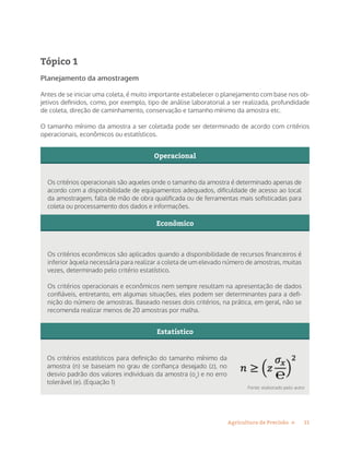 11Agricultura de Precisão »
Tópico 1
Planejamento da amostragem
Antes de se iniciar uma coleta, é muito importante estabelecer o planejamento com base nos ob-
jetivos definidos, como, por exemplo, tipo de análise laboratorial a ser realizada, profundidade
de coleta, direção de caminhamento, conservação e tamanho mínimo da amostra etc.
O tamanho mínimo da amostra a ser coletada pode ser determinado de acordo com critérios
operacionais, econômicos ou estatísticos.
Os critérios operacionais são aqueles onde o tamanho da amostra é determinado apenas de
acordo com a disponibilidade de equipamentos adequados, dificuldade de acesso ao local
da amostragem, falta de mão de obra qualificada ou de ferramentas mais sofisticadas para
coleta ou processamento dos dados e informações.
Os critérios econômicos são aplicados quando a disponibilidade de recursos financeiros é
inferior àquela necessária para realizar a coleta de um elevado número de amostras, muitas
vezes, determinado pelo critério estatístico.
Os critérios operacionais e econômicos nem sempre resultam na apresentação de dados
confiáveis, entretanto, em algumas situações, eles podem ser determinantes para a defi-
nição do número de amostras. Baseado nesses dois critérios, na prática, em geral, não se
recomenda realizar menos de 20 amostras por malha.
Operacional
Econômico
Estatístico
Os critérios estatísticos para definição do tamanho mínimo da
amostra (n) se baseiam no grau de confiança desejado (z), no
desvio padrão dos valores individuais da amostra (ox
) e no erro
tolerável (e). (Equação 1)
Fonte: elaborado pelo autor
 