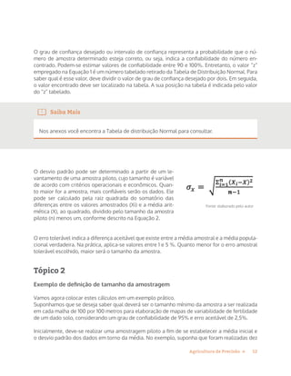 12Agricultura de Precisão »
O grau de confiança desejado ou intervalo de confiança representa a probabilidade que o nú-
mero de amostra determinado esteja correto, ou seja, indica a confiabilidade do número en-
contrado. Podem-se estimar valores de confiabilidade entre 90 e 100%. Entretanto, o valor “z”
empregado na Equação 1 é um número tabelado retirado da Tabela de Distribuição Normal. Para
saber qual é esse valor, deve dividir o valor de grau de confiança desejado por dois. Em seguida,
o valor encontrado deve ser localizado na tabela. A sua posição na tabela é indicada pelo valor
do “z” tabelado.
Saiba Mais
Nos anexos você encontra a Tabela de distribuição Normal para consultar.
O desvio padrão pode ser determinado a partir de um le-
vantamento de uma amostra piloto, cujo tamanho é variável
de acordo com critérios operacionais e econômicos. Quan-
to maior for a amostra, mais confiáveis serão os dados. Ele
pode ser calculado pela raiz quadrada do somatório das
diferenças entre os valores amostrados (Xi) e a média arit-
mética (X), ao quadrado, dividido pelo tamanho da amostra
piloto (n) menos um, conforme descrito na Equação 2.
O erro tolerável indica a diferença aceitável que existe entre a média amostral e a média popula-
cional verdadeira. Na prática, aplica-se valores entre 1 e 5 %. Quanto menor for o erro amostral
tolerável escolhido, maior será o tamanho da amostra.
Tópico 2
Exemplo de deﬁnição de tamanho da amostragem
Vamos agora colocar estes cálculos em um exemplo prático.
Suponhamos que se deseja saber qual deverá ser o tamanho mínimo da amostra a ser realizada
em cada malha de 100 por 100 metros para elaboração de mapas de variabilidade de fertilidade
de um dado solo, considerando um grau de confiabilidade de 95% e erro aceitável de 2,5%.
Inicialmente, deve-se realizar uma amostragem piloto a fim de se estabelecer a média inicial e
o desvio padrão dos dados em torno da média. No exemplo, suponha que foram realizadas dez
Fonte: elaborado pelo autor
 
