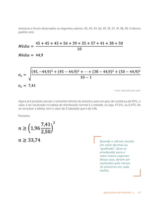 13Agricultura de Precisão »
amostras e foram observados os seguintes valores: 45, 45, 43, 56, 39, 35, 57, 41, 38, 50. O desvio
padrão será:
Fonte: elaborado pelo autor
Agora já é possível calcular o tamanho mínimo da amostra: para um grau de confiança de 95%, o
valor a ser localizado na tabela de distribuição normal é a metade, ou seja: 47,5%, ou 0,475. Ao
se consultar a tabela, tem o valor de Z tabelado que é de 1,96.
Portanto:
Quando o cálculo resulta
em valor decimal ou
“quebrado”, deve-se
arredondar para o
valor inteiro superior.
Nesse caso, devem ser
realizados pelo menos
34 amostras em cada
malha.
 