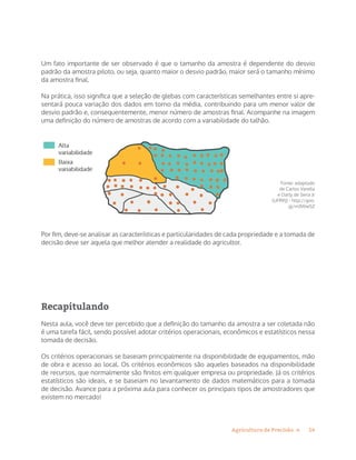 14Agricultura de Precisão »
Um fato importante de ser observado é que o tamanho da amostra é dependente do desvio
padrão da amostra piloto, ou seja, quanto maior o desvio padrão, maior será o tamanho mínimo
da amostra final.
Na prática, isso significa que a seleção de glebas com características semelhantes entre si apre-
sentará pouca variação dos dados em torno da média, contribuindo para um menor valor de
desvio padrão e, consequentemente, menor número de amostras final. Acompanhe na imagem
uma definição do número de amostras de acordo com a variabilidade do talhão.
Fonte: adaptado
de Carlos Varella
e Darly de Sena Jr
(UFRRJ) - http://goo.
gl/m3WwSZ
Por fim, deve-se analisar as características e particularidades de cada propriedade e a tomada de
decisão deve ser aquela que melhor atender a realidade do agricultor.
Recapitulando
Nesta aula, você deve ter percebido que a definição do tamanho da amostra a ser coletada não
é uma tarefa fácil, sendo possível adotar critérios operacionais, econômicos e estatísticos nessa
tomada de decisão.
Os critérios operacionais se baseiam principalmente na disponibilidade de equipamentos, mão
de obra e acesso ao local. Os critérios econômicos são aqueles baseados na disponibilidade
de recursos, que normalmente são finitos em qualquer empresa ou propriedade. Já os critérios
estatísticos são ideais, e se baseiam no levantamento de dados matemáticos para a tomada
de decisão. Avance para a próxima aula para conhecer os principais tipos de amostradores que
existem no mercado!
 