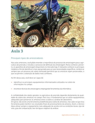 15Agricultura de Precisão »
Aula 3
Principais tipos de amostradores
Nas aulas anteriores, você pôde entender a importância do processo de amostragem para a agri-
cultura de precisão, e estudou o processo de definição da amostragem. Resta conhecer, portan-
to, os aparelhos de amostragem disponíveis no mercado hoje. É relevante conhecer os principais
modelos a fim de identificar o mais apropriado para as suas necessidades específicas. Lembre-se
sempre que um processo de coleta otimizado permitirá que as amostras sejam preservadas, o
que vai permitir a obtenção de dados mais confiáveis.
Ao fim dessa aula, você deve ser capaz de:
•	 identificar os principais equipamentos informatizados utilizados na coleta de
informações no campo.
•	 enumerar técnicas de amostragens empregando ferramentas da informática.
A confiabilidade dos dados gerados na agricultura de precisão depende diretamente da quali-
dade da coleta das amostras no campo. Para isso, é fundamental que se utilize equipamentos
adequados para preservar as amostras entre a coleta e a análise de laboratório.
Em geral, não existe uma ferramenta predefinida para coleta de amostras, mas sabe-se que essa
ferramenta pode interferir nos resultados finais do processamento da amostra. Assim, o técnico
deve utilizar sempre o equipamento mais adequado de acordo com as condições locais, tipo de
solo, grau de compactação, teor de água e objetivo da análise.
Fonte: Trevisan Equipamentos
 
