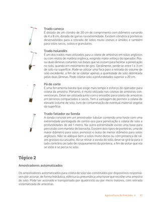 17Agricultura de Precisão »
Trado caneca
É dotado de um cilindro de 20 cm de comprimento com diâmetro variando
de 4 a 8 cm, dotado de garras na extremidade. Existem cilindros e ponteiras
desenvolvidos para a retirada de solos muito coesos e úmidos e também
para solos secos, soltos e granulares.
Trado holandês
É um dos trados mais utilizados para a coleta de amostras em solos argilosos
ou com restos de matéria orgânica, exigindo maior esforço do operador. Pos-
sui duas lâminas cortantes nas bases que se cruzam para facilitar a penetração
no solo, quando em movimento de giro. Geralmente, perde-se entre 1 e 3 cm
de solo na superfície. Pode-se utilizar uma faca para a retirada do volume de
solo excedente, a fim de se coletar apenas a quantidade de solo delimitada
pelas duas lâminas. Pode coletar solo a profundidades superior a 20 cm.
Pá de corte
É uma ferramenta barata que exige mais tempo e esforço do operador para
coleta da amostra. Portanto, é muito utilizada nas coletas de amostras con-
vencionais. Deve ser utilizada junto com o enxadão para coleta de amostras
em terrenos compactados e secos. Tem a vantagem de permitir a coleta de
elevado volume de solo, livre de contaminação de eventual material vegetal
da superfície.
Trado fatiador ou Sonda
A sonda consiste em um amostrador tubular contendo uma haste com uma
extremidade pontiaguda de centro oco para penetração e coleta de solo a
profundidades de até 1 metro. Na outra extremidade existe uma base para
percussão com martelo de borracha. Existem dois tipos de ponteiras, uma de
maior diâmetro para solos arenosos e outra de menor diâmetro para solos
argilosos. Não se adequa bem a solos muito duros ou com presença de raí-
zes grossas ou cascalho. Ao se retirar a sonda do solo, deve-se girá-la para o
lado contrário ao lado de rosqueamento da ponteira, a fim de evitar que ela
se solte e se perca no solo.
Tópico 2
Amostradores automatizados
Os amostradores automatizados para coleta de solo são constituídos por dispositivos responsá-
veis por acionar, de forma hidráulica, elétrica ou pneumática uma haste que recolhe uma amostra
de solo. Pode ser acionado e transportado por quadriciclo ou por micro tratores, com retirada
sistematizada de amostras.
 