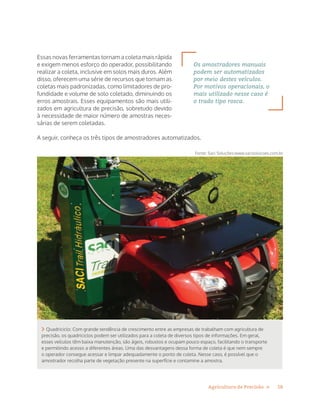 18Agricultura de Precisão »
Essas novas ferramentas tornam a coleta mais rápida
e exigem menos esforço do operador, possibilitando
realizar a coleta, inclusive em solos mais duros. Além
disso, oferecem uma série de recursos que tornam as
coletas mais padronizadas, como limitadores de pro-
fundidade e volume de solo coletado, diminuindo os
erros amostrais. Esses equipamentos são mais utili-
zados em agricultura de precisão, sobretudo devido
à necessidade de maior número de amostras neces-
sárias de serem coletadas.
A seguir, conheça os três tipos de amostradores automatizados.
 Quadriciclo: Com grande tendência de crescimento entre as empresas de trabalham com agricultura de
precisão, os quadriciclos podem ser utilizados para a coleta de diversos tipos de informações. Em geral,
esses veículos têm baixa manutenção, são ágeis, robustos e ocupam pouco espaço, facilitando o transporte
e permitindo acesso a diferentes áreas. Uma das desvantagens dessa forma de coleta é que nem sempre
o operador consegue acessar e limpar adequadamente o ponto de coleta. Nesse caso, é possível que o
amostrador recolha parte de vegetação presente na superfície e contamine a amostra.
Fonte: Saci Soluções:www.sacisolucoes.com.br
Os amostradores manuais
podem ser automatizados
por meio destes veículos.
Por motivos operacionais, o
mais utilizado nesse caso é
o trado tipo rosca.
 