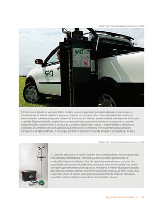 19Agricultura de Precisão »
 Coletores acoplados a veículos: Outro produto que vem ganhando popularidade nas empresas são os
amostradores de solo acoplados a pequenos tratores ou em camionetes. Neles são adaptados coletores
automatizados que coletam grande número de amostras em diversas profundidades, com bastante facilidade
e rapidez. Possuem também dispositivos computadorizados para monitoramento da operação e também
receptores GPS, que permitem a localização das células dentro das malhas e a georreferência dos pontos
coletados. Esse método de coleta possibilita acondicionar as amostras em recipientes adequados para
transporte a longas distâncias. A haste que penetra no solo permite ainda analisar a compactação da área.
Fonte: Saci Soluções:www.sacisolucoes.com.br
Fonte: Saci Soluções:www.sacisolucoes.com.br
 Coletores elétricos ou a motor: Existem ainda amostradores manuais equipados
com diferentes ferramentas coletoras que são acionadas por motores de
combustão interna ou baterias. Eles são operados manualmente, portanto têm
capacidade operacional reduzida (em comparação com os veiculares), mas como
vantagem apresentam custo de aquisição mais baixo e melhor qualidade na coleta
pelo fato do operador acessar facilmente o ponto de extração de solo. Nesse caso,
o operador dever se atentar para alguns equipamentos de proteção individuais
específicos como protetores auriculares, óculos, botas e luvas.
 