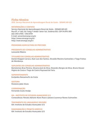 Ficha técnica
2015. Serviço Nacional de Aprendizagem Rural de Goiás - SENAR/AR-GO
INFORMAÇÕES E CONTATO
Serviço Nacional de Aprendizagem Rural de Goiás - SENAR/AR-GO
Rua 87, nº 662, Ed. Faeg,1º Andar: Setor Sul, Goiânia/GO, CEP:74.093-300
(62) 3412-2700 / 3412-8701
E-mail: senar@senargo.org.br
http://www.senargo.org.br/
http://ead.senargo.org.br/
PROGRAMA AGRICULTURA DE PRECISÃO
PRESIDENTE DO CONSELHO ADMINISTRATIVO
Leonardo Ribeiro
TITULARES DO CONSELHO ADMINISTRATIVO
Daniel Klüppel Carrara, Alair Luiz dos Santos, Osvaldo Moreira Guimarães e Tiago Freitas
de Mendonça.
SUPLENTES DO CONSELHO ADMINISTRATIVO
Bartolomeu Braz Pereira, Silvano José da Silva, Eleandro Borges da Silva, Bruno Heuser
Higino da Costa e Tiago de Castro Raynaud de Faria.
SUPERINTENDENTE
Eurípedes Bassamurfo da Costa
GESTORA
Rosilene Jaber Alves
COORDENAÇÃO
Fernando Couto Araújo
IEA - INSTITUTO DE ESTUDOS AVANÇADOS S/S
Conteudistas: Renato Adriane Alves Ruas e Juliana Lourenço Nunes Guimarães
TRATAMENTO DE LINGUAGEM E REVISÃO
IEA: Instituto de Estudos Avançados S/S
DIAGRAMAÇÃO E PROJETO GRÁFICO
IEA: Instituto de Estudos Avançados S/S
 