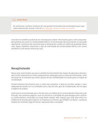 20Agricultura de Precisão »
Saiba Mais
Se você quiser conhecer produtos de uma grande fornecedora de amostradores para agri-
cultura de precisão, acesse o site da Saci Soluções (www.sacisolucoes.com.br).
Uma técnica também possível de ser utilizada para coletar informações gerais sobre proprieda-
des químicas dos solos é a condutividade elétrica. A concentração de sais presente no solo pode
representar a presença de nutrientes que se dissolveram, sendo um indício de qualidade desse
solo. Alguns trabalhos relacionam o tipo de intensidade da condutividade elétrica com certos
elementos e até mesmo textura do solo.
Recapitulando
Nessa aula, você estudou que para o perfeito funcionamento das etapas da agricultura de preci-
são é muito importante se utilizar equipamentos adequados para a coleta de informações, a fim
de preservar as amostras que serão capazes de dar confiabilidade nos dados para os mapas de
variabilidade.
Existem diversas ferramentas para a coleta das amostras, e deve-se escolher sempre a mais
adequada de acordo com as condições locais, tipo de solo, grau de compactação, teor de água
e objetivo da análise.
Você está se encaminhando para o fim de mais um módulo do Curso Introdução à Agricultura de
Precisão. Nas próximas páginas, você vai encontrar a atividade de aprendizagem para verificar
os conhecimentos construídos ao longo deste módulo. Não esqueça que você deve entrar no
Ambiente de Estudos para registrar as respostas no sistema, que também vai liberar o próximo
módulo de conteúdo! Siga em frente e aproveite bem a atividade!
 