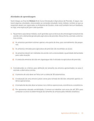21Agricultura de Precisão »
Atividades de aprendizagem
Você chegou ao final do Módulo 5 do Curso Introdução à Agricultura de Precisão. A seguir, rea-
lizará algumas atividades relacionadas ao conteúdo estudado neste módulo. Lembre-se que as
respostas devem ser registradas no Ambiente de Estudos, onde você também terá um feedback,
ou seja, uma explicação para cada questão.
1.	 Na primeira aula desse módulo, você aprendeu que as técnicas de amostragem evoluíram de
acordo com a demanda gerada pela agricultura de precisão. Dessa forma, assinale a alterna-
tiva correta.
a)	 As amostras permitem estimar apenas uma parte da área, pois normalmente são peque-
nas.
b)	 As amostras retiradas para agricultura de precisão são escolhidas ao acaso.
c)	 As amostras devem ser coletadas de acordo com a necessidade e quantidade demandada
para cada situação.
d)	 A coleta de amostras de solo em ziguezague não é utilizada na agricultura de precisão.
2.	 Considerando os critérios para definição do tamanho da amostra apresentados na aula 2,
assinale a alternativa correta.
a)	 A amostra de solo deve ser feita com a coleta de 30 subamostras.
b)	 A realização de uma amostra piloto serve para tomada de decisão utilizando apenas cri-
térios operacionais.
c)	 A tomada de decisão deve se basear nos critérios operacionais, econômicos e estatísticos.
d)	 Por apresentar elevada variabilidade, é comum se trabalhar com erros de até 30% para
computar os erros na determinação do tamanho da amostra pelo método estatístico.
 