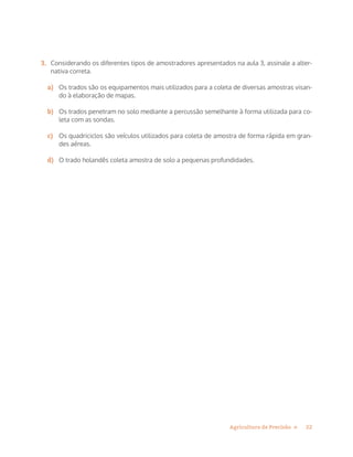 22Agricultura de Precisão »
3.	 Considerando os diferentes tipos de amostradores apresentados na aula 3, assinale a alter-
nativa correta.
a)	 Os trados são os equipamentos mais utilizados para a coleta de diversas amostras visan-
do à elaboração de mapas.
b)	 Os trados penetram no solo mediante a percussão semelhante à forma utilizada para co-
leta com as sondas.
c)	 Os quadriciclos são veículos utilizados para coleta de amostra de forma rápida em gran-
des aéreas.
d)	 O trado holandês coleta amostra de solo a pequenas profundidades.
 
