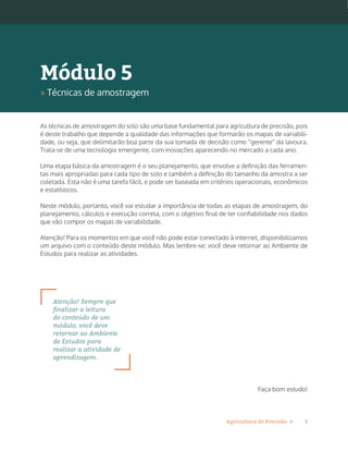 3Agricultura de Precisão »
As técnicas de amostragem do solo são uma base fundamental para agricultura de precisão, pois
é deste trabalho que depende a qualidade das informações que formarão os mapas de variabili-
dade, ou seja, que delimitarão boa parte da sua tomada de decisão como “gerente” da lavoura.
Trata-se de uma tecnologia emergente, com inovações aparecendo no mercado a cada ano.
Uma etapa básica da amostragem é o seu planejamento, que envolve a definição das ferramen-
tas mais apropriadas para cada tipo de solo e também a definição do tamanho da amostra a ser
coletada. Esta não é uma tarefa fácil, e pode ser baseada em critérios operacionais, econômicos
e estatísticos.
Neste módulo, portanto, você vai estudar a importância de todas as etapas de amostragem, do
planejamento, cálculos e execução correta, com o objetivo final de ter confiabilidade nos dados
que vão compor os mapas de variabilidade.
Atenção! Para os momentos em que você não pode estar conectado à internet, disponibilizamos
um arquivo com o conteúdo deste módulo. Mas lembre-se: você deve retornar ao Ambiente de
Estudos para realizar as atividades.
Atenção! Sempre que
finalizar a leitura
do conteúdo de um
módulo, você deve
retornar ao Ambiente
de Estudos para
realizar a atividade de
aprendizagem.
Faça bom estudo!
Módulo 5
» Técnicas de amostragem
 