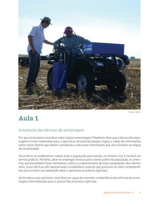 4Agricultura de Precisão »
Aula 1
A evolução das técnicas de amostragem
Por que um produtor rural deve saber realizar amostragens? Podemos dizer que a técnica de amos-
tragem é muito importante para a agricultura de precisão porque regula a coleta de informações
sobre vários fatores que afetam a produção, e são essas informações que vão constituir os mapas
de variabilidade.
Seria ótimo se pudéssemos coletar toda a população para estudo, no entanto isso é inviável em
termos práticos. Portanto, deve-se empregar técnicas para coletar partes da população, ou amos-
tras, que possibilitem fazer estimativas sobre o comportamento de toda a população. Nos últimos
anos, essas técnicas têm apresentado consideráveis avanços que precisam ser bem compreendi-
dos para se fazer uso adequado delas e aprimorar as práticas agrícolas.
Ao fim dessa aula, portanto, você deve ser capaz de entender a importância das técnicas de amos-
tragens informatizadas para o avanço dos processos agrícolas.
Fonte: Falker
 