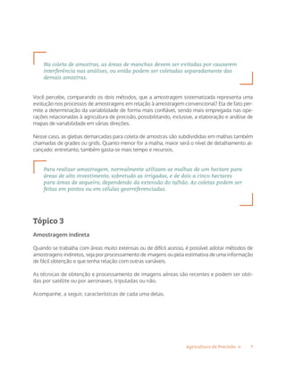 7Agricultura de Precisão »
Na coleta de amostras, as áreas de manchas devem ser evitadas por causarem
interferência nas análises, ou então podem ser coletadas separadamente das
demais amostras.
Você percebe, comparando os dois métodos, que a amostragem sistematizada representa uma
evolução nos processos de amostragens em relação à amostragem convencional? Ela de fato per-
mite a determinação da variabilidade de forma mais confiável, sendo mais empregada nas ope-
rações relacionadas à agricultura de precisão, possibilitando, inclusive, a elaboração e análise de
mapas de variabilidade em várias direções.
Nesse caso, as glebas demarcadas para coleta de amostras são subdivididas em malhas também
chamadas de grades ou grids. Quanto menor for a malha, maior será o nível de detalhamento al-
cançado: entretanto, também gasta-se mais tempo e recursos.
Para realizar amostragem, normalmente utilizam-se malhas de um hectare para
áreas de alto investimento, sobretudo as irrigadas, e de dois a cinco hectares
para áreas de sequeiro, dependendo da extensão do talhão. As coletas podem ser
feitas em pontos ou em células georreferenciadas.
Tópico 3
Amostragem indireta
Quando se trabalha com áreas muito extensas ou de difícil acesso, é possível adotar métodos de
amostragens indiretos, seja por processamento de imagens ou pela estimativa de uma informação
de fácil obtenção e que tenha relação com outras variáveis.
As técnicas de obtenção e processamento de imagens aéreas são recentes e podem ser obti-
das por satélite ou por aeronaves, tripuladas ou não.
Acompanhe, a seguir, características de cada uma delas.
 