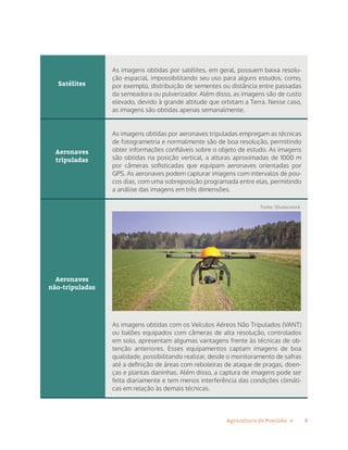 8Agricultura de Precisão »
Satélites
Aeronaves
tripuladas
Aeronaves
não-tripuladas
As imagens obtidas por satélites, em geral, possuem baixa resolu-
ção espacial, impossibilitando seu uso para alguns estudos, como,
por exemplo, distribuição de sementes ou distância entre passadas
da semeadora ou pulverizador. Além disso, as imagens são de custo
elevado, devido à grande altitude que orbitam a Terra. Nesse caso,
as imagens são obtidas apenas semanalmente.
As imagens obtidas por aeronaves tripuladas empregam as técnicas
de fotogrametria e normalmente são de boa resolução, permitindo
obter informações confiáveis sobre o objeto de estudo. As imagens
são obtidas na posição vertical, a alturas aproximadas de 1000 m
por câmeras sofisticadas que equipam aeronaves orientadas por
GPS. As aeronaves podem capturar imagens com intervalos de pou-
cos dias, com uma sobreposição programada entre elas, permitindo
a análise das imagens em três dimensões.
As imagens obtidas com os Veículos Aéreos Não Tripulados (VANT)
ou balões equipados com câmeras de alta resolução, controlados
em solo, apresentam algumas vantagens frente às técnicas de ob-
tenção anteriores. Esses equipamentos captam imagens de boa
qualidade, possibilitando realizar, desde o monitoramento de safras
até a definição de áreas com reboleiras de ataque de pragas, doen-
ças e plantas daninhas. Além disso, a captura de imagens pode ser
feita diariamente e tem menos interferência das condições climáti-
cas em relação às demais técnicas.
Fonte: Shutterstock
 
