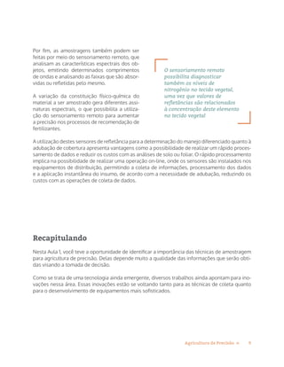 9Agricultura de Precisão »
Por fim, as amostragens também podem ser
feitas por meio do sensoriamento remoto, que
analisam as características espectrais dos ob-
jetos, emitindo determinados comprimentos
de ondas e analisando as faixas que são absor-
vidas ou refletidas pelo mesmo.
A variação da constituição físico-química do
material a ser amostrado gera diferentes assi-
naturas espectrais, o que possibilita a utiliza-
ção do sensoriamento remoto para aumentar
a precisão nos processos de recomendação de
fertilizantes.
A utilização destes sensores de refletância para a determinação do manejo diferenciado quanto à
adubação de cobertura apresenta vantagens como a possibilidade de realizar um rápido proces-
samento de dados e reduzir os custos com as análises de solo ou foliar. O rápido processamento
implica na possibilidade de realizar uma operação on-line, onde os sensores são instalados nos
equipamentos de distribuição, permitindo a coleta de informações, processamento dos dados
e a aplicação instantânea do insumo, de acordo com a necessidade de adubação, reduzindo os
custos com as operações de coleta de dados.
Recapitulando
Nesta Aula 1, você teve a oportunidade de identificar a importância das técnicas de amostragem
para agricultura de precisão. Delas depende muito a qualidade das informações que serão obti-
das visando a tomada de decisão.
Como se trata de uma tecnologia ainda emergente, diversos trabalhos ainda apontam para ino-
vações nessa área. Essas inovações estão se voltando tanto para as técnicas de coleta quanto
para o desenvolvimento de equipamentos mais sofisticados.
O sensoriamento remoto
possibilita diagnosticar
também os níveis de
nitrogênio no tecido vegetal,
uma vez que valores de
refletâncias são relacionados
à concentração deste elemento
no tecido vegetal
 