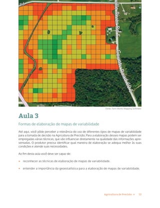 12Agricultura de Precisão »
Aula 3
Formas de elaboração de mapas de variabilidade
Até aqui, você pôde perceber a relevância do uso de diferentes tipos de mapas de variabilidade
para a tomada de decisão na Agricultura de Precisão. Para a elaboração desses mapas podem ser
empregadas várias técnicas, que vão influenciar diretamente na qualidade das informações apre-
sentadas. O produtor precisa identificar qual maneira de elaboração se adequa melhor às suas
condições e atende suas necessidades.
Ao fim desta aula você deve ser capaz de:
•	 reconhecer as técnicas de elaboração de mapas de variabilidade.
•	 entender a importância da geoestatística para a elaboração de mapas de variabilidade.
Fonte: Farm Works Mapping Softmare
 