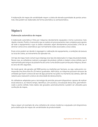13Agricultura de Precisão »
A elaboração de mapas de variabilidade requer a coleta de elevada quantidade de pontos amos-
trais. Eles podem ser elaborados de forma automática ou semiautomática.
Tópico 1
Elaboração automática de mapas
A elaboração automática é feita por máquinas devidamente equipadas e torna o processo mais
rápido e barato. Porém, é necessário que se realize um processamento mais complexo para ajustes
de todo o equipamento e que os dados coletados sejam devidamente processados a fim de se
eliminar certos erros sistemáticos que normalmente estão associados a essa coleta.
Esses erros podem ser devido à regulagem e calibração do equipamento, a condições da lavoura
ou local de coleta, ao treinamento do operador etc.
Um tipo de mapa muito comum que emprega esse tipo de elaboração é o mapa de produtividade.
Nesse caso, as colhedoras realizam a pesagem do produto colhido e medem a área colhida, que é
representada pela largura da plataforma de corte e uma distância percorrida pela máquina, duran-
te cerca de três segundos.
De modo geral, são gerados até 1000 pontos ou medições por hectares, ou seja, cada ponto cor-
responde uma área entre 8 e 25 metros quadrados. Além disso, as máquinas possuem sensores de
umidade que fazem a leitura do teor de água presente nos grãos no momento da colheita, além de
radares para realizarem a leitura da velocidade de deslocamento.
As colhedoras adaptadas para a tecnologia de precisão possuem dispositivos capazes de realizar
essas leituras e, ao mesmo tempo, identificar, com acurácia, a localização dessa área, georreferen-
ciado o ponto colhido. Estes dados são gravados automaticamente e podem ser utilizados para
confecção de mapas.
Veja a seguir um exemplo de uma colhedora de cereais moderna e equipada com dispositivos
para elaboração de mapas de variabilidade da produtividade!
 