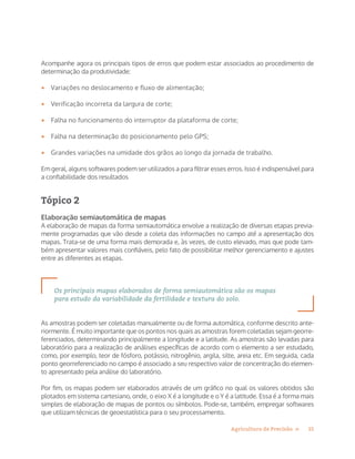 15Agricultura de Precisão »
Acompanhe agora os principais tipos de erros que podem estar associados ao procedimento de
determinação da produtividade:
•	 Variações no deslocamento e fluxo de alimentação;
•	 Verificação incorreta da largura de corte;
•	 Falha no funcionamento do interruptor da plataforma de corte;
•	 Falha na determinação do posicionamento pelo GPS;
•	 Grandes variações na umidade dos grãos ao longo da jornada de trabalho.
Em geral, alguns softwares podem ser utilizados a para filtrar esses erros. Isso é indispensável para
a confiabilidade dos resultados
Tópico 2
Elaboração semiautomática de mapas
A elaboração de mapas da forma semiautomática envolve a realização de diversas etapas previa-
mente programadas que vão desde a coleta das informações no campo até a apresentação dos
mapas. Trata-se de uma forma mais demorada e, às vezes, de custo elevado, mas que pode tam-
bém apresentar valores mais confiáveis, pelo fato de possibilitar melhor gerenciamento e ajustes
entre as diferentes as etapas.
Os principais mapas elaborados de forma semiautomática são os mapas
para estudo da variabilidade da fertilidade e textura do solo.
As amostras podem ser coletadas manualmente ou de forma automática, conforme descrito ante-
riormente. É muito importante que os pontos nos quais as amostras forem coletadas sejam georre-
ferenciados, determinando principalmente a longitude e a latitude. As amostras são levadas para
laboratório para a realização de análises específicas de acordo com o elemento a ser estudado,
como, por exemplo, teor de fósforo, potássio, nitrogênio, argila, silte, areia etc. Em seguida, cada
ponto georreferenciado no campo é associado a seu respectivo valor de concentração do elemen-
to apresentado pela análise do laboratório.
Por fim, os mapas podem ser elaborados através de um gráfico no qual os valores obtidos são
plotados em sistema cartesiano, onde, o eixo X é a longitude e o Y é a latitude. Essa é a forma mais
simples de elaboração de mapas de pontos ou símbolos. Pode-se, também, empregar softwares
que utilizam técnicas de geoestatística para o seu processamento.
 