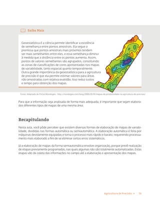 16Agricultura de Precisão »
Saiba Mais
Geoestatística é a ciência permite identificar a existência
de semelhança entre pontos amostrais. Ela segue a
premissa que pontos amostrais mais próximos tendem
ser mais semelhantes entre eles, e essa semelhança diminui
à medida que a distância entre os pontos aumenta. Assim,
pontos de valores semelhantes são agrupados, constituindo
as zonas de classificações de cores apresentadas nos mapas
de variabilidade, tanto espacial quanto temporalmente.
Outra grande importância da geoestatística para a agricultura
de precisão é que ela permite estimar valores para áreas
não amostradas com relativa exatidão. Isso reduz custos
e tempo para obtenção dos mapas.
Fonte: Adaptado de Portal Mundogeo - http://mundogeo.com/blog/2000/01/01/mapas-de-produtividade-na-agricultura-de-precisao/
ser mais semelhantes entre eles, e essa semelhança diminui
à medida que a distância entre os pontos aumenta. Assim,
pontos de valores semelhantes são agrupados, constituindo
as zonas de classificações de cores apresentadas nos mapas
Outra grande importância da geoestatística para a agricultura
Para que a informação seja analisada de forma mais adequada, é importante que sejam elabora-
dos diferentes tipos de mapas de uma mesma área.
Recapitulando
Nesta aula, você pôde perceber que existem diversas formas de elaboração de mapas de variabi-
lidade, divididas nas formas automática ou semiautomática. A elaboração automática é feita por
máquinas devidamente equipadas e torna o processo mais rápido e barato; requerendo processa-
mento mais elaborado a fim de se eliminar certos erros sistemáticos.
Já a elaboração de mapas da forma semiautomática envolve organização, porque prevê realização
de etapas previamente programadas, nas quais algumas não são totalmente automatizadas. Estas
etapas vão da coleta das informações no campo até a elaboração e apresentação dos mapas.
 